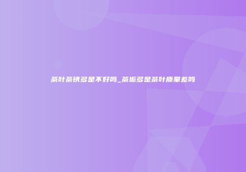 茶叶茶锈多是不好吗_茶垢多是茶叶质量差吗