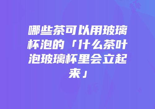 哪些茶可以用玻璃杯泡的「什么茶叶泡玻璃杯里会立起来」