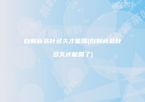 自制新茶叶多久才能喝(自制新茶叶多久才能喝了)