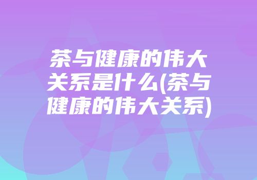 茶与健康的伟大关系是什么(茶与健康的伟大关系)