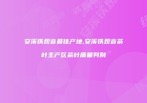 安溪铁观音最佳产地,安溪铁观音茶叶主产区茶叶质量判别