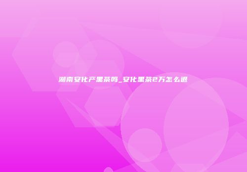 湖南安化产黑茶吗_安化黑茶2万怎么退