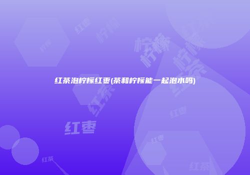 红茶泡柠檬红枣(茶和柠檬能一起泡水吗)