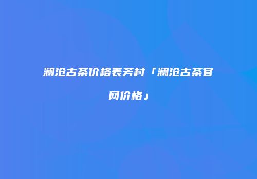 澜沧古茶价格表芳村「澜沧古茶官网价格」