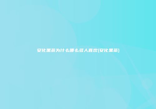 安化黑茶为什么哪么多人喜欢(安化黑茶)