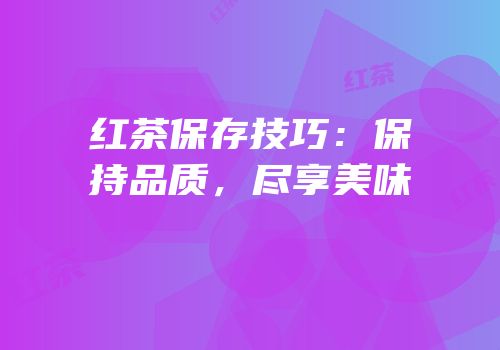 红茶保存技巧：保持品质，尽享美味