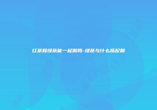 红茶和绿茶能一起喝吗-绿茶与什么搭配喝