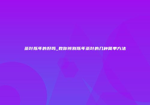 茶叶陈年的好吗_教你辨别陈年茶叶的几种简单方法