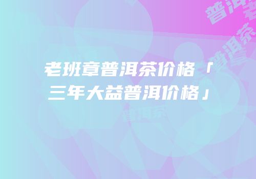 老班章普洱茶价格「三年大益普洱价格」