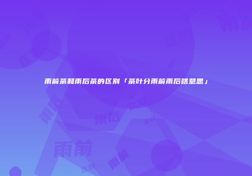 雨前茶和雨后茶的区别「茶叶分雨前雨后啥意思」