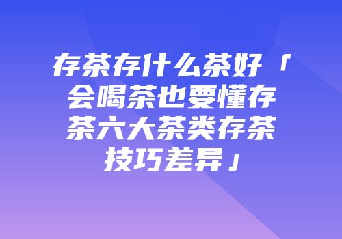 存茶存什么茶好「会喝茶也要懂存茶六大茶类存茶技巧差异」