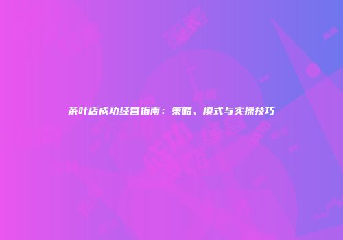 茶叶店成功经营指南：策略、模式与实操技巧