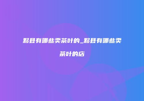 黟县有哪些卖茶叶的_黟县有哪些卖茶叶的店