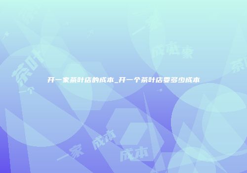 开一家茶叶店的成本_开一个茶叶店要多少成本