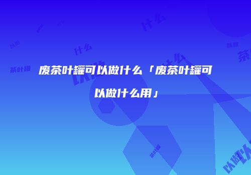 废茶叶罐可以做什么「废茶叶罐可以做什么用」