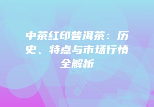 中茶红印普洱茶：历史、特点与市场行情全解析