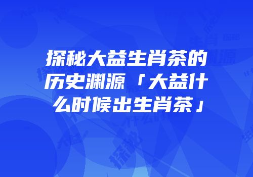 探秘大益生肖茶的历史渊源「大益什么时候出生肖茶」