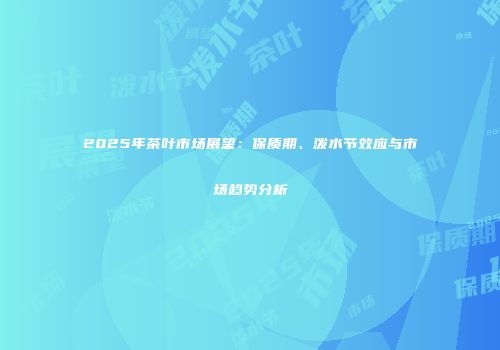 2025年茶叶市场展望：保质期、泼水节效应与市场趋势分析