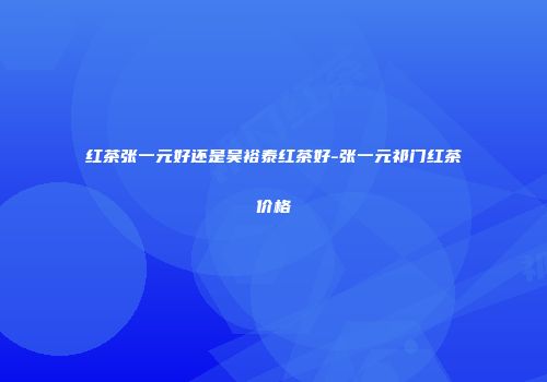 红茶张一元好还是吴裕泰红茶好-张一元祁门红茶价格