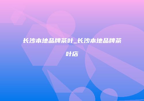 长沙本地品牌茶叶_长沙本地品牌茶叶店