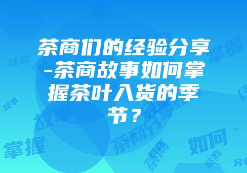 茶商们的经验分享-茶商故事如何掌握茶叶入货的季节？
