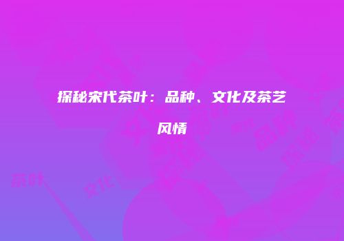 探秘宋代茶叶：品种、文化及茶艺风情
