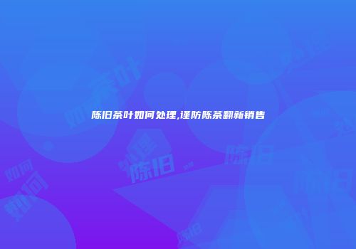 陈旧茶叶如何处理,谨防陈茶翻新销售
