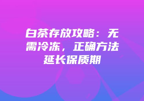 白茶存放攻略：无需冷冻，正确方法延长保质期