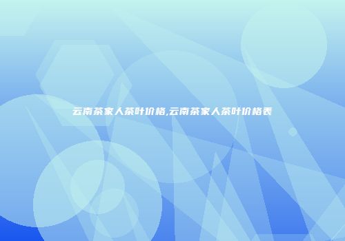 云南茶家人茶叶价格,云南茶家人茶叶价格表