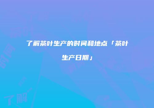 了解茶叶生产的时间和地点「茶叶生产日期」