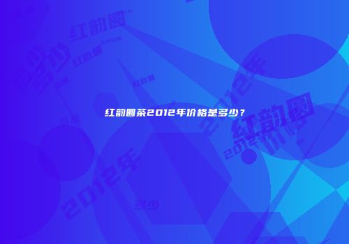 红韵圆茶2012年价格是多少？