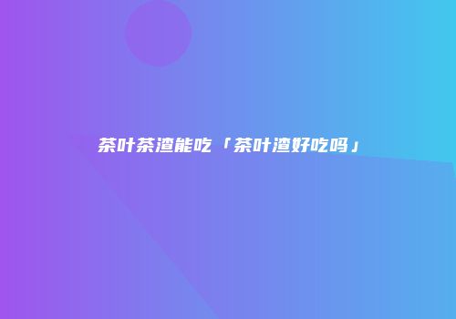 茶叶茶渣能吃「茶叶渣好吃吗」