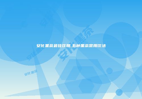 安化黑茶最佳饮期,五种黑茶常用饮法