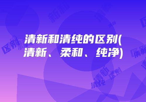 清新和清纯的区别(清新、柔和、纯净)