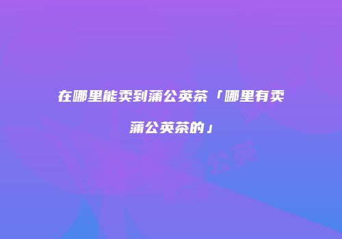 在哪里能卖到蒲公英茶「哪里有卖蒲公英茶的」