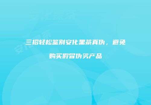 三招轻松鉴别安化黑茶真伪，避免购买假冒伪劣产品