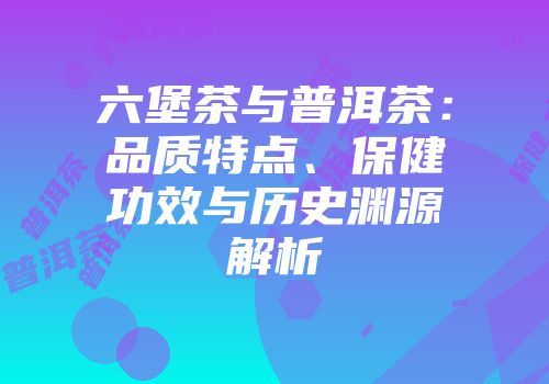 六堡茶与普洱茶：品质特点、保健功效与历史渊源解析