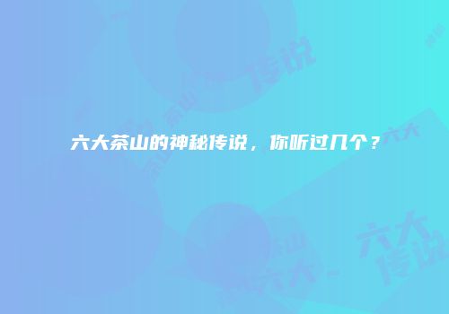 六大茶山的神秘传说，你听过几个？