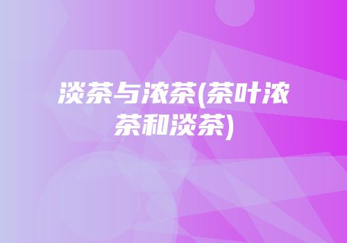 淡茶与浓茶(茶叶浓茶和淡茶)