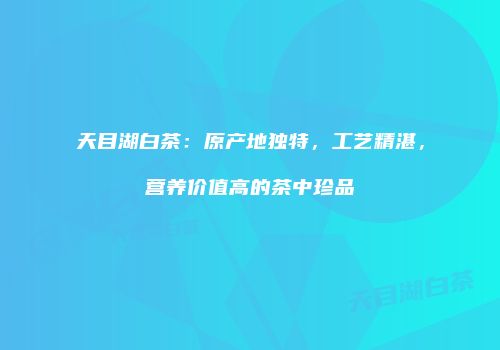 天目湖白茶：原产地独特，工艺精湛，营养价值高的茶中珍品