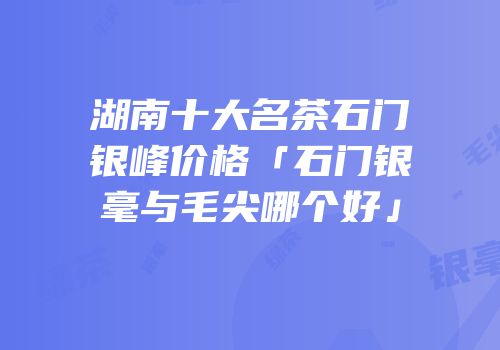 湖南十大名茶石门银峰价格「石门银毫与毛尖哪个好」