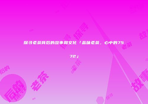 探寻老茶背后的故事和文化「品味老茶，心中的7572」