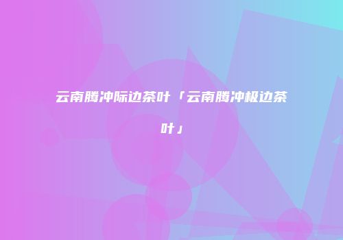 云南腾冲际边茶叶「云南腾冲极边茶叶」