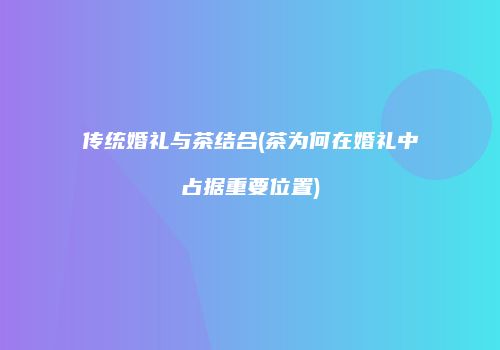 传统婚礼与茶结合(茶为何在婚礼中占据重要位置)