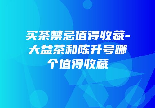 买茶禁忌值得收藏-大益茶和陈升号哪个值得收藏