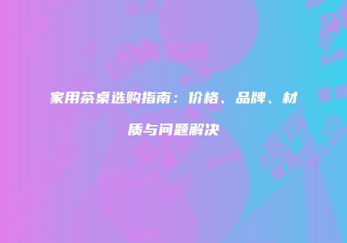 家用茶桌选购指南：价格、品牌、材质与问题解决