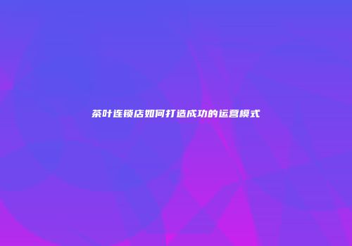 茶叶连锁店如何打造成功的运营模式