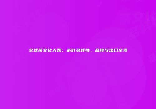 全球茶文化大观：茶叶多样性、品牌与出口全景