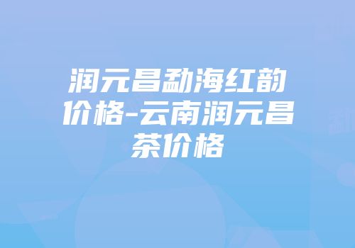 润元昌勐海红韵价格-云南润元昌茶价格