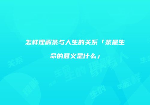 怎样理解茶与人生的关系「茶是生命的意义是什么」